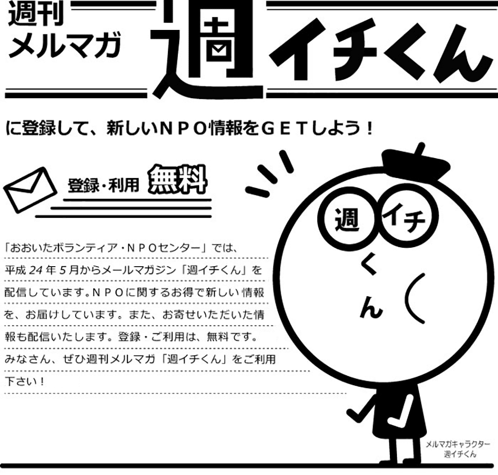 週刊メルマガ 週イチくんに登録して、新しいNPO情報をGETしよう！ 登録・利用無料 「おおいたボランティア・NPOセンター」では、平成24年5月からメールマガジン「週イチくん」を毎週配信しています。NPOに関するお得で新しい情報をお届けしています。また、お寄せいただいた情報も配信いたします。登録・ご利用は、無料です。みなさん、ぜひ週刊メルマガ「週イチくん」をご利用下さい！